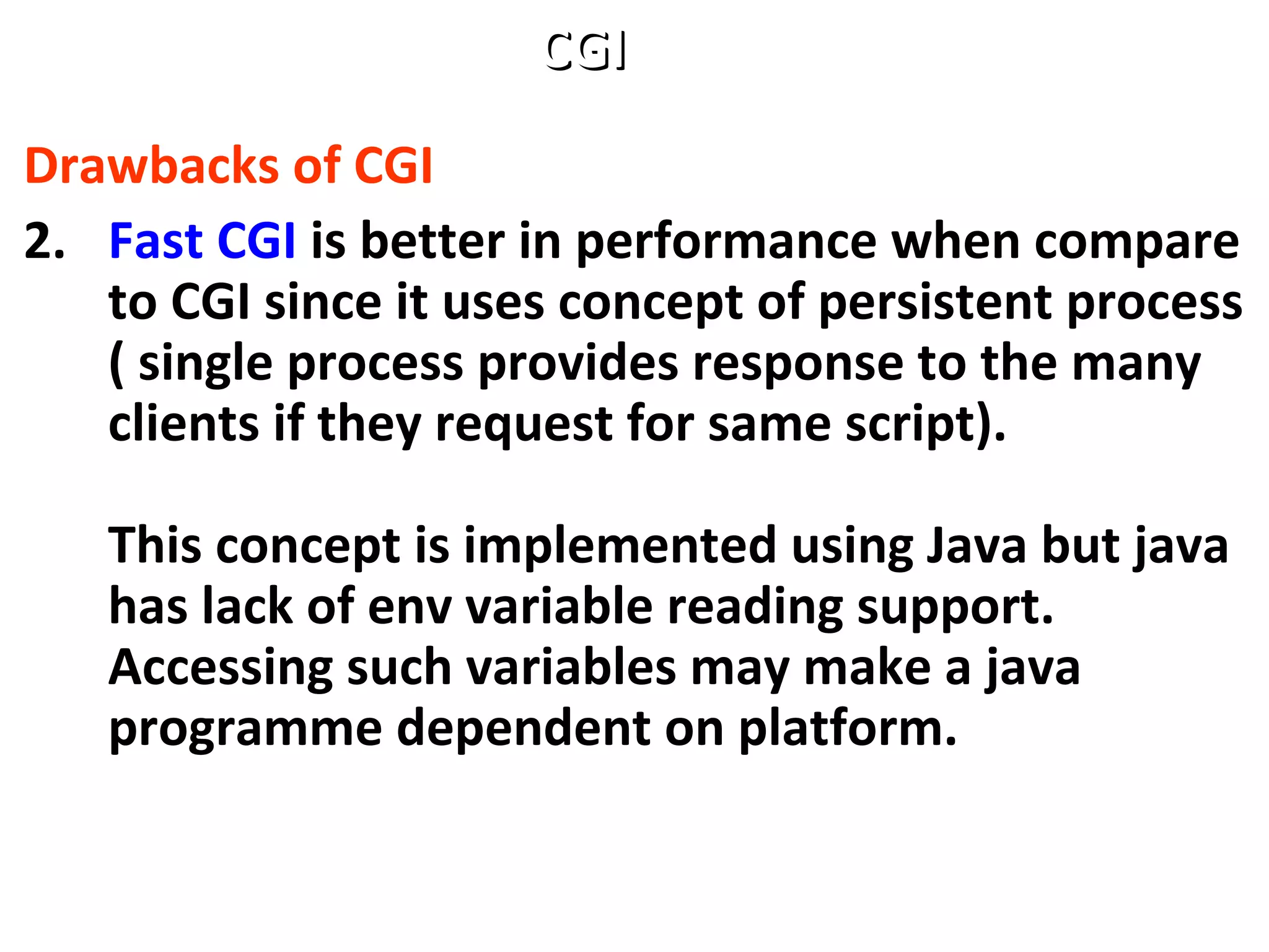 Drawbacks of CGI
2. Fast CGI is better in performance when compare
to CGI since it uses concept of persistent process
( single process provides response to the many
clients if they request for same script).
This concept is implemented using Java but java
has lack of env variable reading support.
Accessing such variables may make a java
programme dependent on platform.
CGICGI
 