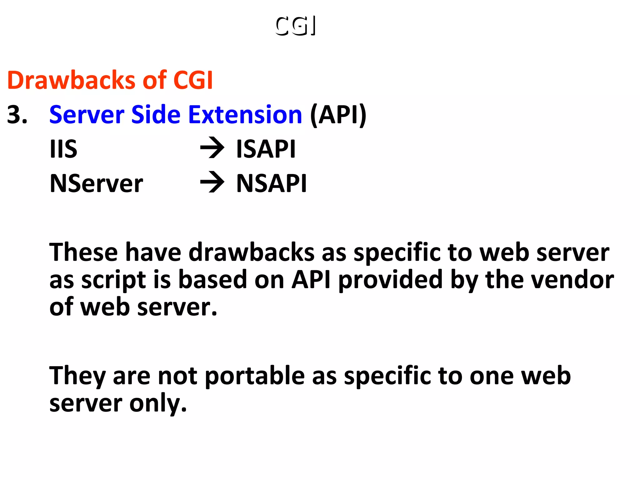 Drawbacks of CGI
3. Server Side Extension (API)
IIS  ISAPI
NServer  NSAPI
These have drawbacks as specific to web server
as script is based on API provided by the vendor
of web server.
They are not portable as specific to one web
server only.
CGICGI
 