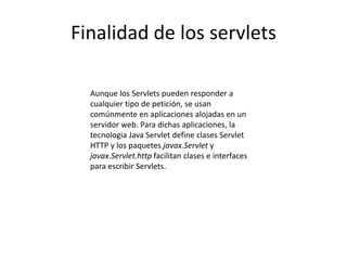 Finalidad de los servlets
Aunque los Servlets pueden responder a
cualquier tipo de petición, se usan
comúnmente en aplicaciones alojadas en un
servidor web. Para dichas aplicaciones, la
tecnologia Java Servlet define clases Servlet
HTTP y los paquetes javax.Servlet y
javax.Servlet.http facilitan clases e interfaces
para escribir Servlets.
 