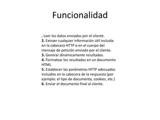 Funcionalidad
. Leer los datos enviados por el cliente.
2. Extraer cualquier información útil incluida
en la cabecera HTTP o en el cuerpo del
mensaje de petición enviado por el cliente.
3. Generar dinámicamente resultados.
4. Formatear los resultados en un documento
HTML.
5. Establecer los parámetros HTTP adecuados
incluidos en la cabecera de la respuesta (por
ejemplo: el tipo de documento, cookies, etc.)
6. Enviar el documento final al cliente.
 