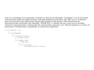 Una vez instalado el contenedor, existirá un directorio llamado "webapps". Es en él donde
colocaremos todas las aplicaciones web que hagamos (servlets, jsp, ejb, etc). Lo ideal es
que nos creemos otro directorio dentro del mismo y allí dentro, otra estructura de
directorios que incluirán uno llamado "WEB-INF" y dentro de ese, otro con el nombre
"classes" (exactamente, incluyendo las mayúsculas, guiones, etc. Para la práctica, yo hice el
directorio "misServlets", quedando la estructura siguiente:
+---Tomcat 5.5
|
+---webapps
|
+---misServlets
| Param.html
|
+---WEB-INF
| web.xml
|
+---classes
ParamServlet.class
 