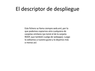 El descriptor de despliegue
Este fichero se llama siempre web.xml, por lo
que podemos copiarnos otro cualquiera de
carpetas similares (yo tomé el de la carpeta
ROOT, que también cuelga de webapps). Luego
lo editamos a nuestro gusto y lo dejamos más
o menos así:
 