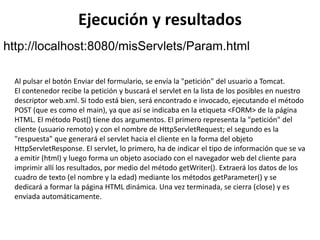 Ejecución y resultados
http://localhost:8080/misServlets/Param.html
Al pulsar el botón Enviar del formulario, se envía la "petición" del usuario a Tomcat.
El contenedor recibe la petición y buscará el servlet en la lista de los posibles en nuestro
descriptor web.xml. Si todo está bien, será encontrado e invocado, ejecutando el método
POST (que es como el main), ya que así se indicaba en la etiqueta <FORM> de la página
HTML. El método Post() tiene dos argumentos. El primero representa la "petición" del
cliente (usuario remoto) y con el nombre de HttpServletRequest; el segundo es la
"respuesta" que generará el servlet hacia el cliente en la forma del objeto
HttpServletResponse. El servlet, lo primero, ha de indicar el tipo de información que se va
a emitir (html) y luego forma un objeto asociado con el navegador web del cliente para
imprimir allí los resultados, por medio del método getWriter(). Extraerá los datos de los
cuadro de texto (el nombre y la edad) mediante los métodos getParameter() y se
dedicará a formar la página HTML dinámica. Una vez terminada, se cierra (close) y es
enviada automáticamente.
 