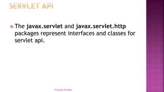  The javax.servlet and javax.servlet.http
packages represent interfaces and classes for
servlet api.
Priyanka Pradhan
 