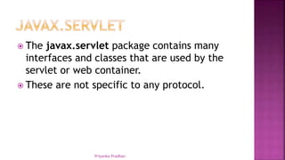  The javax.servlet package contains many
interfaces and classes that are used by the
servlet or web container.
 These are not specific to any protocol.
Priyanka Pradhan
 