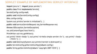 import java.io.*; import javax.servlet.*;
public class First implements Servlet{
ServletConfig config=null;
public void init(ServletConfig config){
this.config=config;
System.out.println("servlet is initialized"); }
public void service(ServletRequest req,ServletResponse res)
throws IOException,ServletException{
res.setContentType("text/html");
PrintWriter out=res.getWriter();
out.print("<html><body>"); out.print("<b>hello simple servlet</b>"); out.print("</body>
</html>"); }
public void destroy(){System.out.println("servlet is destroyed");}
public ServletConfig getServletConfig(){return config;}
public String getServletInfo(){return "copyright 2007-1010";} }
 
