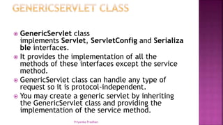  GenericServlet class
implements Servlet, ServletConfig and Serializa
ble interfaces.
 It provides the implementation of all the
methods of these interfaces except the service
method.
 GenericServlet class can handle any type of
request so it is protocol-independent.
 You may create a generic servlet by inheriting
the GenericServlet class and providing the
implementation of the service method.
Priyanka Pradhan
 