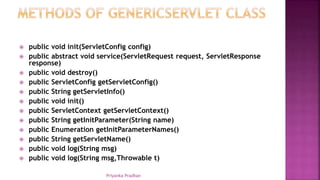  public void init(ServletConfig config)
 public abstract void service(ServletRequest request, ServletResponse
response)
 public void destroy()
 public ServletConfig getServletConfig()
 public String getServletInfo()
 public void init()
 public ServletContext getServletContext()
 public String getInitParameter(String name)
 public Enumeration getInitParameterNames()
 public String getServletName()
 public void log(String msg)
 public void log(String msg,Throwable t)
Priyanka Pradhan
 