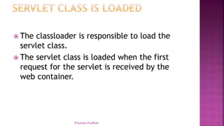  The classloader is responsible to load the
servlet class.
 The servlet class is loaded when the first
request for the servlet is received by the
web container.
Priyanka Pradhan
 