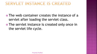  The web container creates the instance of a
servlet after loading the servlet class.
 The servlet instance is created only once in
the servlet life cycle.
Priyanka Pradhan
 