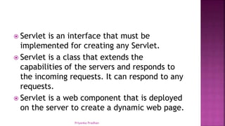  Servlet is an interface that must be
implemented for creating any Servlet.
 Servlet is a class that extends the
capabilities of the servers and responds to
the incoming requests. It can respond to any
requests.
 Servlet is a web component that is deployed
on the server to create a dynamic web page.
Priyanka Pradhan
 