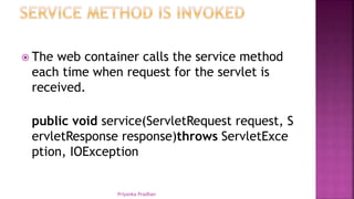  The web container calls the service method
each time when request for the servlet is
received.
public void service(ServletRequest request, S
ervletResponse response)throws ServletExce
ption, IOException
Priyanka Pradhan
 