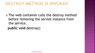  The web container calls the destroy method
before removing the servlet instance from
the service.
public void destroy()
Priyanka Pradhan
 