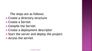 The steps are as follows:
 Create a directory structure
 Create a Servlet
 Compile the Servlet
 Create a deployment descriptor
 Start the server and deploy the project
 Access the servlet
Priyanka Pradhan
 
