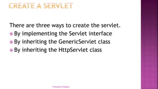 There are three ways to create the servlet.
 By implementing the Servlet interface
 By inheriting the GenericServlet class
 By inheriting the HttpServlet class
Priyanka Pradhan
 