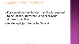  For compiling the Servlet, jar file is required
to be loaded. Different Servers provide
different jar files:
 servlet-api.jar Apache Tomcat
Priyanka Pradhan
 