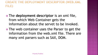  The deployment descriptor is an xml file,
from which Web Container gets the
information about the servet to be invoked.
 The web container uses the Parser to get the
information from the web.xml file. There are
many xml parsers such as SAX, DOM.
Priyanka Pradhan
 