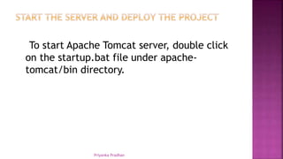 To start Apache Tomcat server, double click
on the startup.bat file under apache-
tomcat/bin directory.
Priyanka Pradhan
 