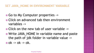  Go to My Computer properties ->
 Click on advanced tab then environment
variables ->
 Click on the new tab of user variable ->
 Write JAVA_HOME in variable name and paste
the path of jdk folder in variable value ->
 ok -> ok -> ok.
Priyanka Pradhan
 