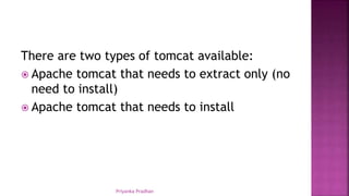 There are two types of tomcat available:
 Apache tomcat that needs to extract only (no
need to install)
 Apache tomcat that needs to install
Priyanka Pradhan
 