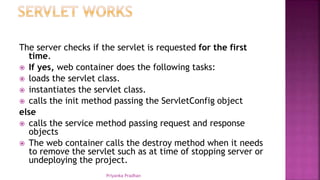 The server checks if the servlet is requested for the first
time.
 If yes, web container does the following tasks:
 loads the servlet class.
 instantiates the servlet class.
 calls the init method passing the ServletConfig object
else
 calls the service method passing request and response
objects
 The web container calls the destroy method when it needs
to remove the servlet such as at time of stopping server or
undeploying the project.
Priyanka Pradhan
 