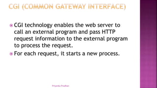  CGI technology enables the web server to
call an external program and pass HTTP
request information to the external program
to process the request.
 For each request, it starts a new process.
Priyanka Pradhan
 