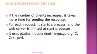  If the number of clients increases, it takes
more time for sending the response.
 For each request, it starts a process, and the
web server is limited to start processes.
 It uses platform dependent language e.g. C,
C++, perl.
Priyanka Pradhan
 