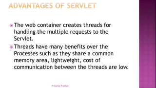  The web container creates threads for
handling the multiple requests to the
Servlet.
 Threads have many benefits over the
Processes such as they share a common
memory area, lightweight, cost of
communication between the threads are low.
Priyanka Pradhan
 