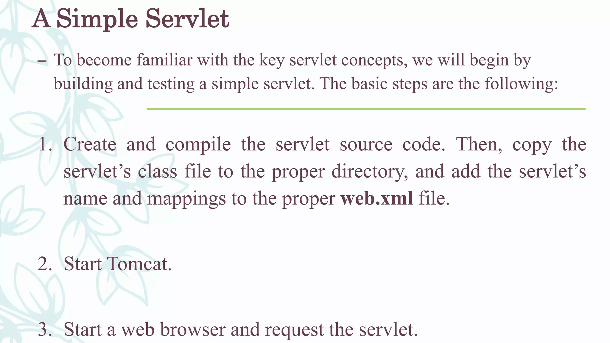 A Simple Servlet
– To become familiar with the key servlet concepts, we will begin by
building and testing a simple servlet. The basic steps are the following:
1. Create and compile the servlet source code. Then, copy the
servlet’s class file to the proper directory, and add the servlet’s
name and mappings to the proper web.xml file.
2. Start Tomcat.
3. Start a web browser and request the servlet.
 