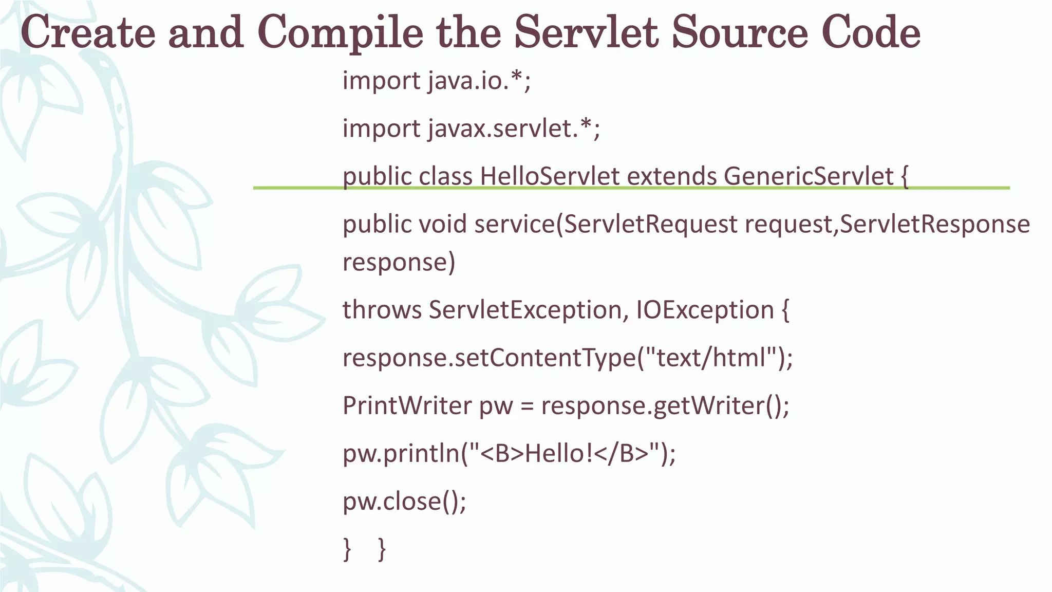 Create and Compile the Servlet Source Code
import java.io.*;
import javax.servlet.*;
public class HelloServlet extends GenericServlet {
public void service(ServletRequest request,ServletResponse
response)
throws ServletException, IOException {
response.setContentType("text/html");
PrintWriter pw = response.getWriter();
pw.println("<B>Hello!</B>");
pw.close();
} }
 