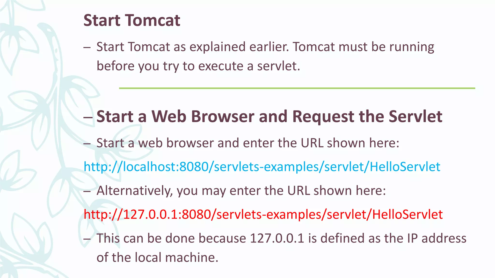 Start Tomcat
– Start Tomcat as explained earlier. Tomcat must be running
before you try to execute a servlet.
– Start a Web Browser and Request the Servlet
– Start a web browser and enter the URL shown here:
http://localhost:8080/servlets-examples/servlet/HelloServlet
– Alternatively, you may enter the URL shown here:
http://127.0.0.1:8080/servlets-examples/servlet/HelloServlet
– This can be done because 127.0.0.1 is defined as the IP address
of the local machine.
 