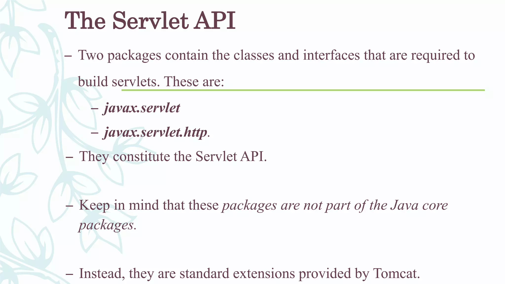 The Servlet API
– Two packages contain the classes and interfaces that are required to
build servlets. These are:
– javax.servlet
– javax.servlet.http.
– They constitute the Servlet API.
– Keep in mind that these packages are not part of the Java core
packages.
– Instead, they are standard extensions provided by Tomcat.
 