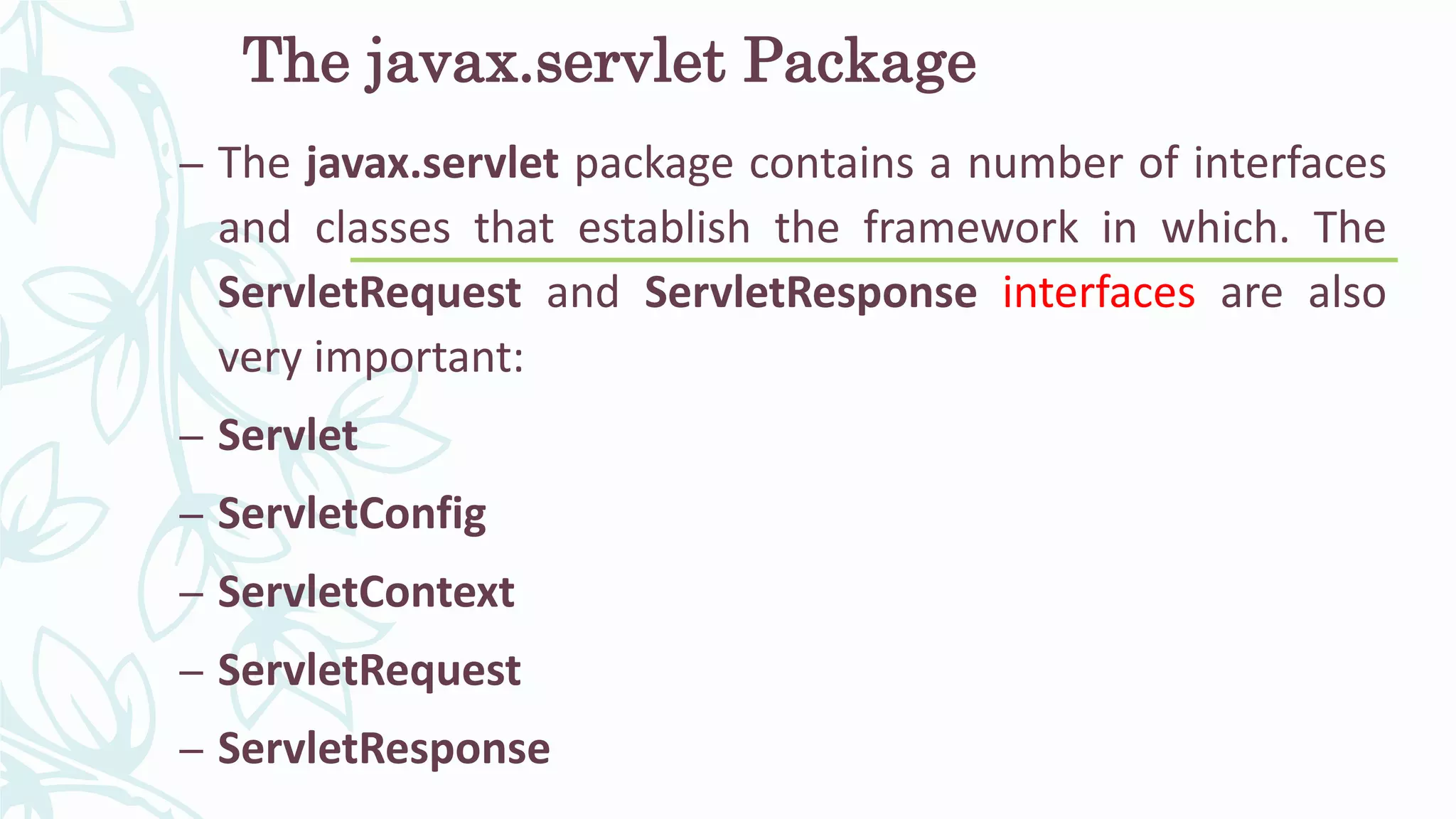 The javax.servlet Package
– The javax.servlet package contains a number of interfaces
and classes that establish the framework in which. The
ServletRequest and ServletResponse interfaces are also
very important:
– Servlet
– ServletConfig
– ServletContext
– ServletRequest
– ServletResponse
 