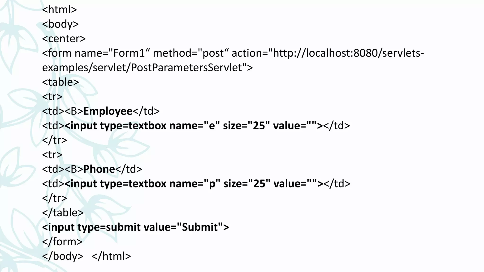 <html>
<body>
<center>
<form name="Form1“ method="post“ action="http://localhost:8080/servlets-
examples/servlet/PostParametersServlet">
<table>
<tr>
<td><B>Employee</td>
<td><input type=textbox name="e" size="25" value=""></td>
</tr>
<tr>
<td><B>Phone</td>
<td><input type=textbox name="p" size="25" value=""></td>
</tr>
</table>
<input type=submit value="Submit">
</form>
</body> </html>
 