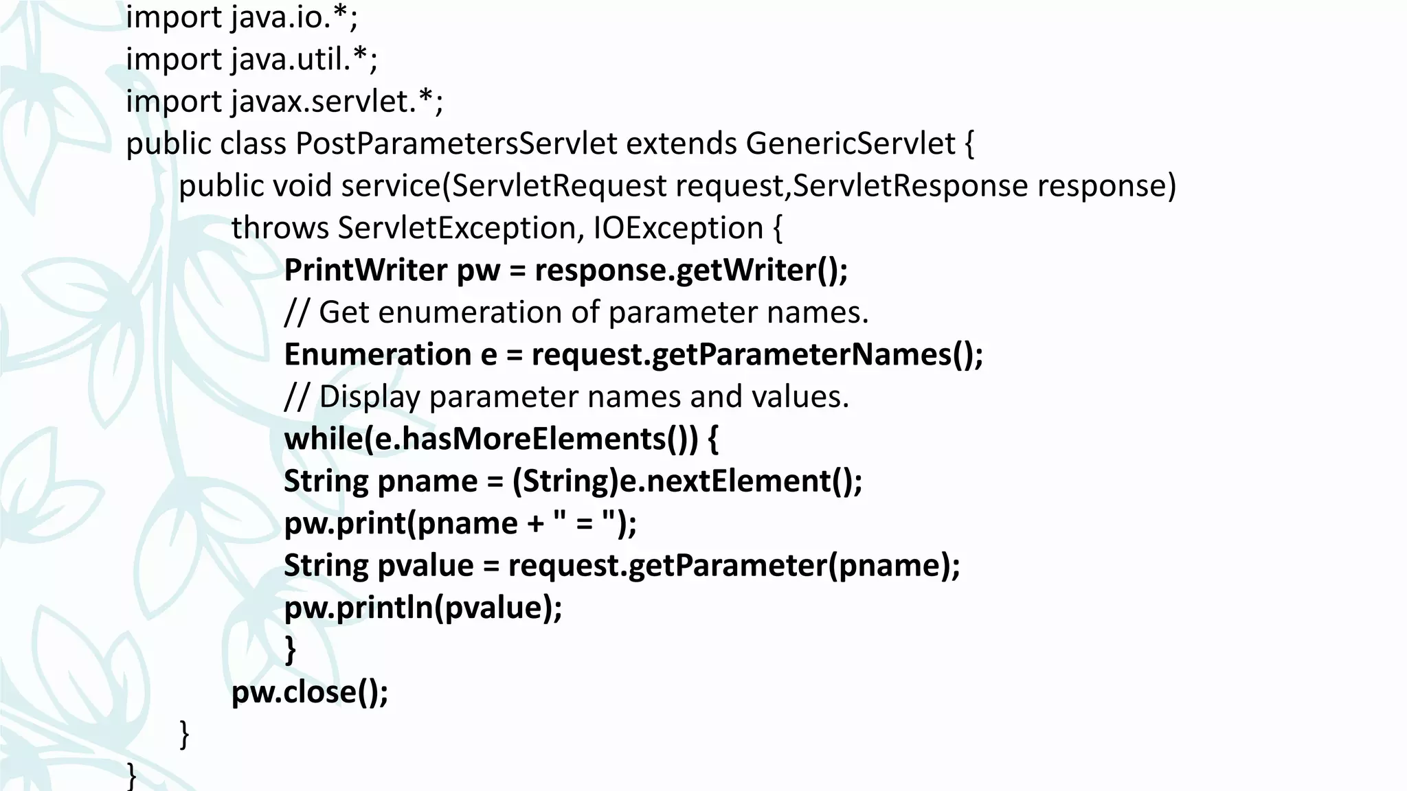 import java.io.*;
import java.util.*;
import javax.servlet.*;
public class PostParametersServlet extends GenericServlet {
public void service(ServletRequest request,ServletResponse response)
throws ServletException, IOException {
PrintWriter pw = response.getWriter();
// Get enumeration of parameter names.
Enumeration e = request.getParameterNames();
// Display parameter names and values.
while(e.hasMoreElements()) {
String pname = (String)e.nextElement();
pw.print(pname + " = ");
String pvalue = request.getParameter(pname);
pw.println(pvalue);
}
pw.close();
}
}
 