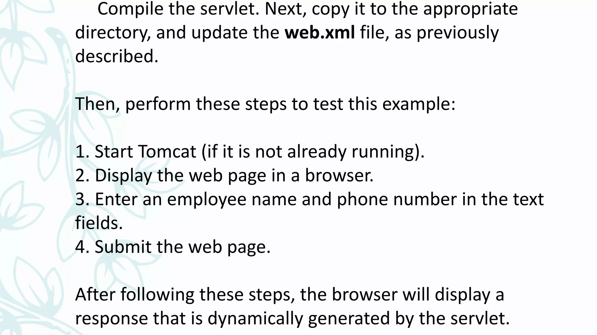 Compile the servlet. Next, copy it to the appropriate
directory, and update the web.xml file, as previously
described.
Then, perform these steps to test this example:
1. Start Tomcat (if it is not already running).
2. Display the web page in a browser.
3. Enter an employee name and phone number in the text
fields.
4. Submit the web page.
After following these steps, the browser will display a
response that is dynamically generated by the servlet.
 