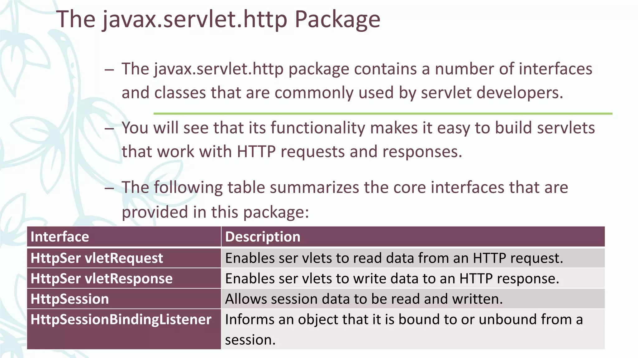 The javax.servlet.http Package
– The javax.servlet.http package contains a number of interfaces
and classes that are commonly used by servlet developers.
– You will see that its functionality makes it easy to build servlets
that work with HTTP requests and responses.
– The following table summarizes the core interfaces that are
provided in this package:
Interface Description
HttpSer vletRequest Enables ser vlets to read data from an HTTP request.
HttpSer vletResponse Enables ser vlets to write data to an HTTP response.
HttpSession Allows session data to be read and written.
HttpSessionBindingListener Informs an object that it is bound to or unbound from a
session.
 