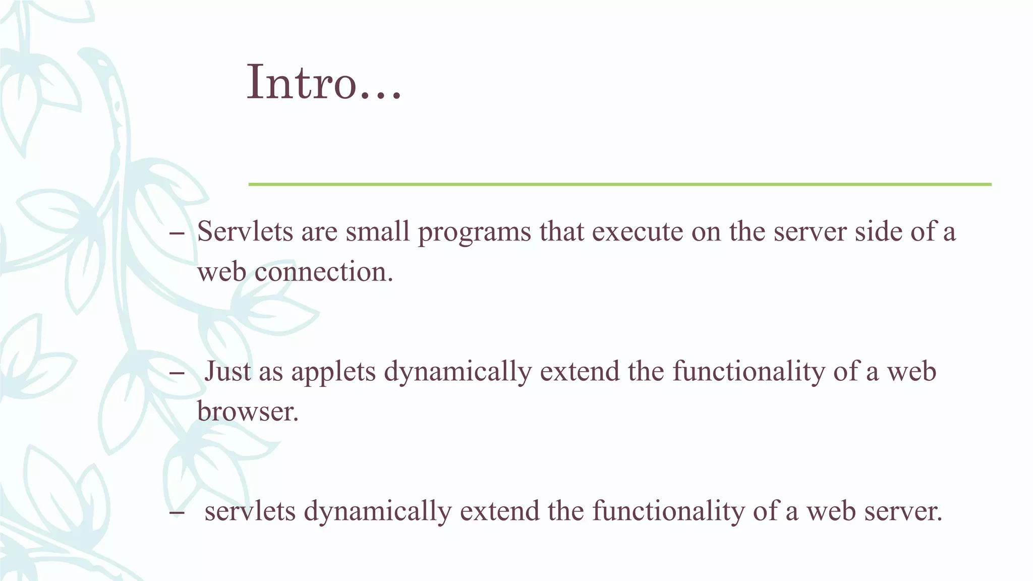 Intro…
– Servlets are small programs that execute on the server side of a
web connection.
– Just as applets dynamically extend the functionality of a web
browser.
– servlets dynamically extend the functionality of a web server.
 