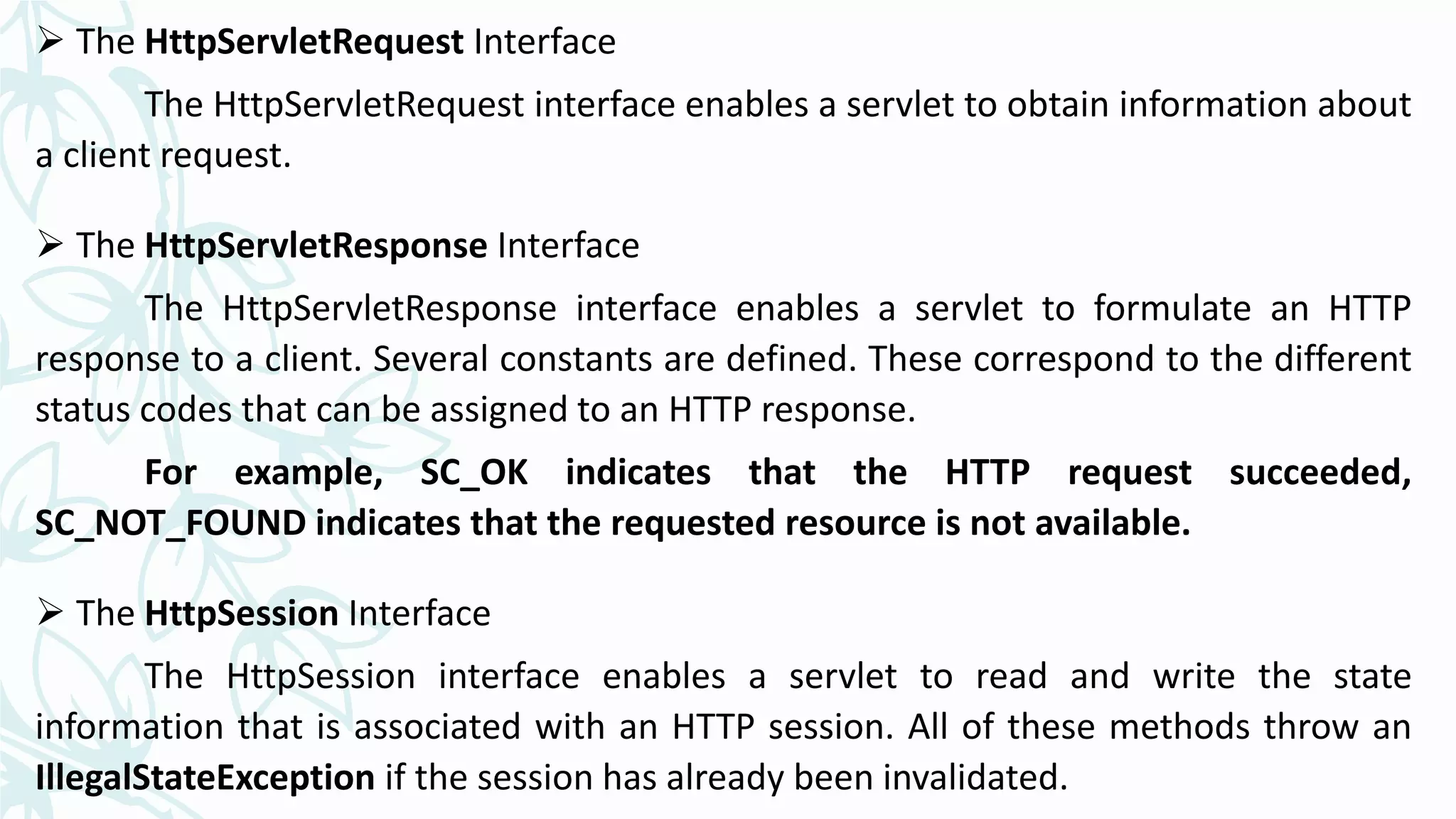  The HttpServletRequest Interface
The HttpServletRequest interface enables a servlet to obtain information about
a client request.
 The HttpServletResponse Interface
The HttpServletResponse interface enables a servlet to formulate an HTTP
response to a client. Several constants are defined. These correspond to the different
status codes that can be assigned to an HTTP response.
For example, SC_OK indicates that the HTTP request succeeded,
SC_NOT_FOUND indicates that the requested resource is not available.
 The HttpSession Interface
The HttpSession interface enables a servlet to read and write the state
information that is associated with an HTTP session. All of these methods throw an
IllegalStateException if the session has already been invalidated.
 