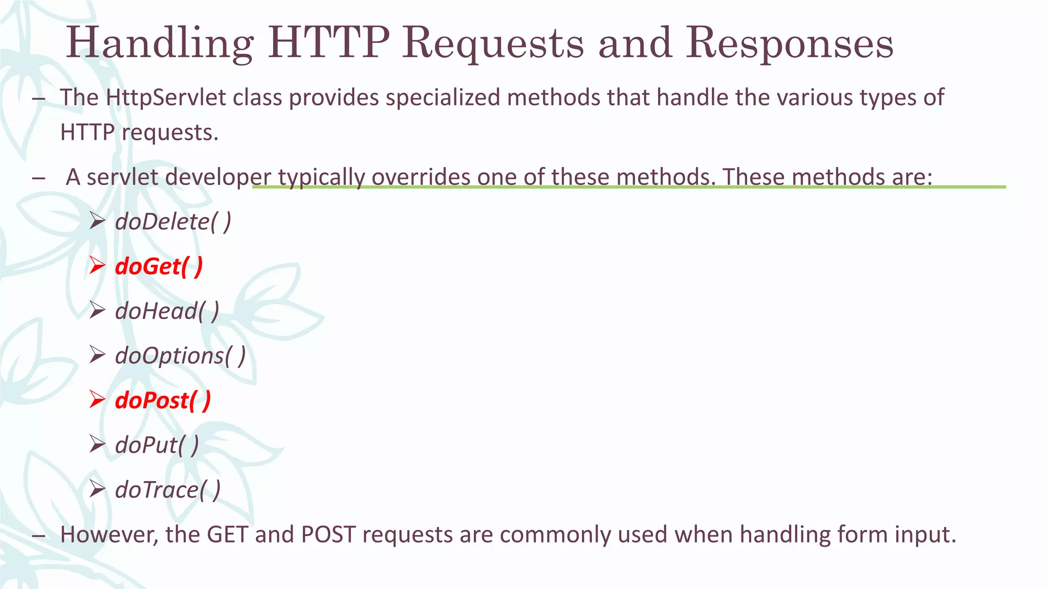 Handling HTTP Requests and Responses
– The HttpServlet class provides specialized methods that handle the various types of
HTTP requests.
– A servlet developer typically overrides one of these methods. These methods are:
 doDelete( )
 doGet( )
 doHead( )
 doOptions( )
 doPost( )
 doPut( )
 doTrace( )
– However, the GET and POST requests are commonly used when handling form input.
 