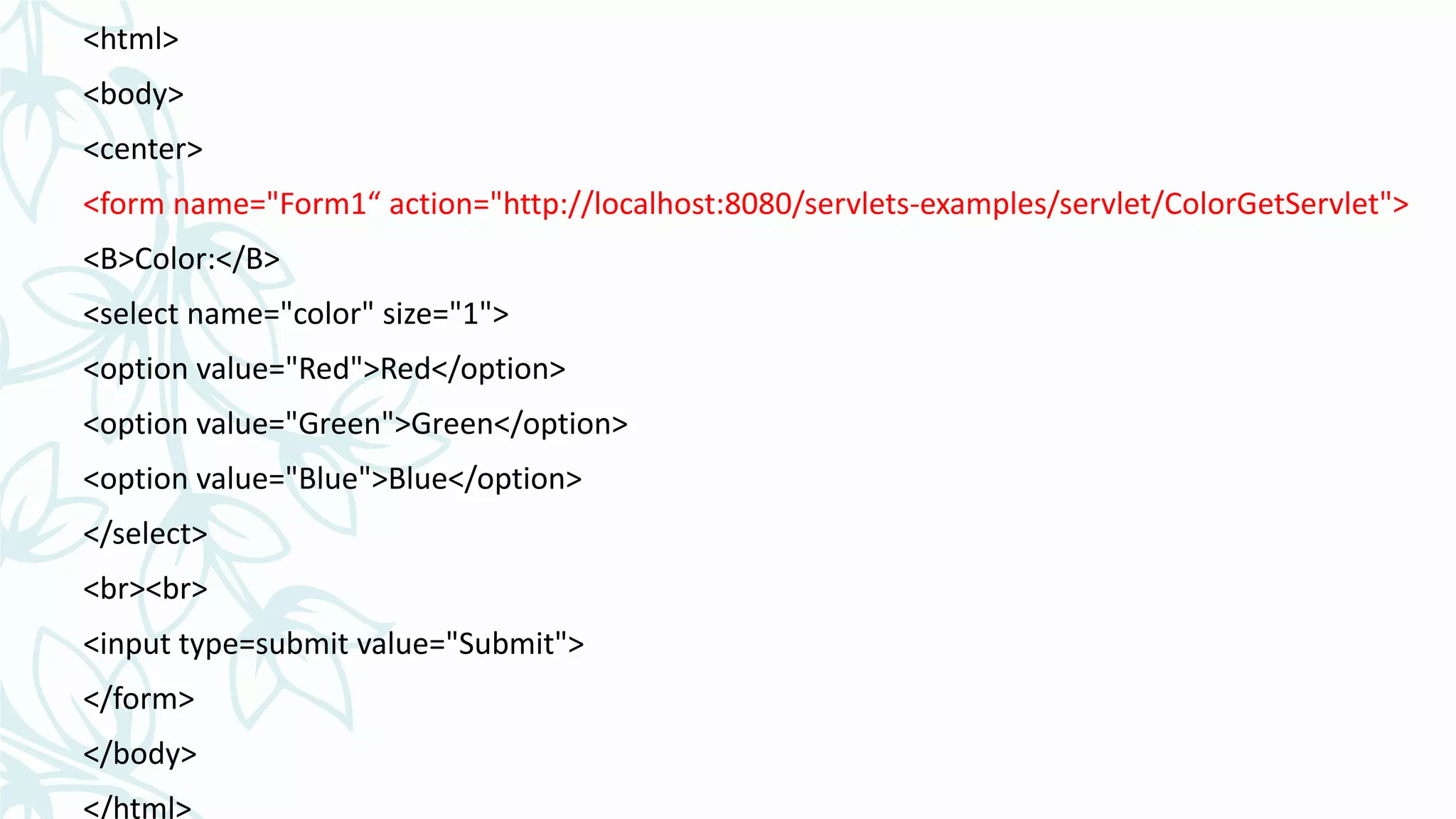 <html>
<body>
<center>
<form name="Form1“ action="http://localhost:8080/servlets-examples/servlet/ColorGetServlet">
<B>Color:</B>
<select name="color" size="1">
<option value="Red">Red</option>
<option value="Green">Green</option>
<option value="Blue">Blue</option>
</select>
<br><br>
<input type=submit value="Submit">
</form>
</body>
</html>
 