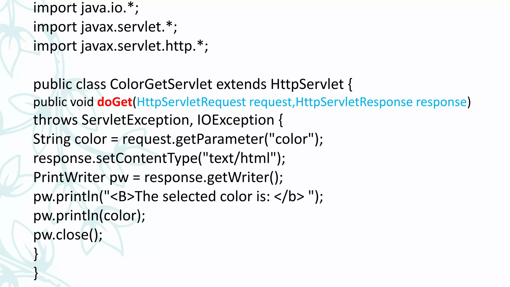 import java.io.*;
import javax.servlet.*;
import javax.servlet.http.*;
public class ColorGetServlet extends HttpServlet {
public void doGet(HttpServletRequest request,HttpServletResponse response)
throws ServletException, IOException {
String color = request.getParameter("color");
response.setContentType("text/html");
PrintWriter pw = response.getWriter();
pw.println("<B>The selected color is: </b> ");
pw.println(color);
pw.close();
}
}
 