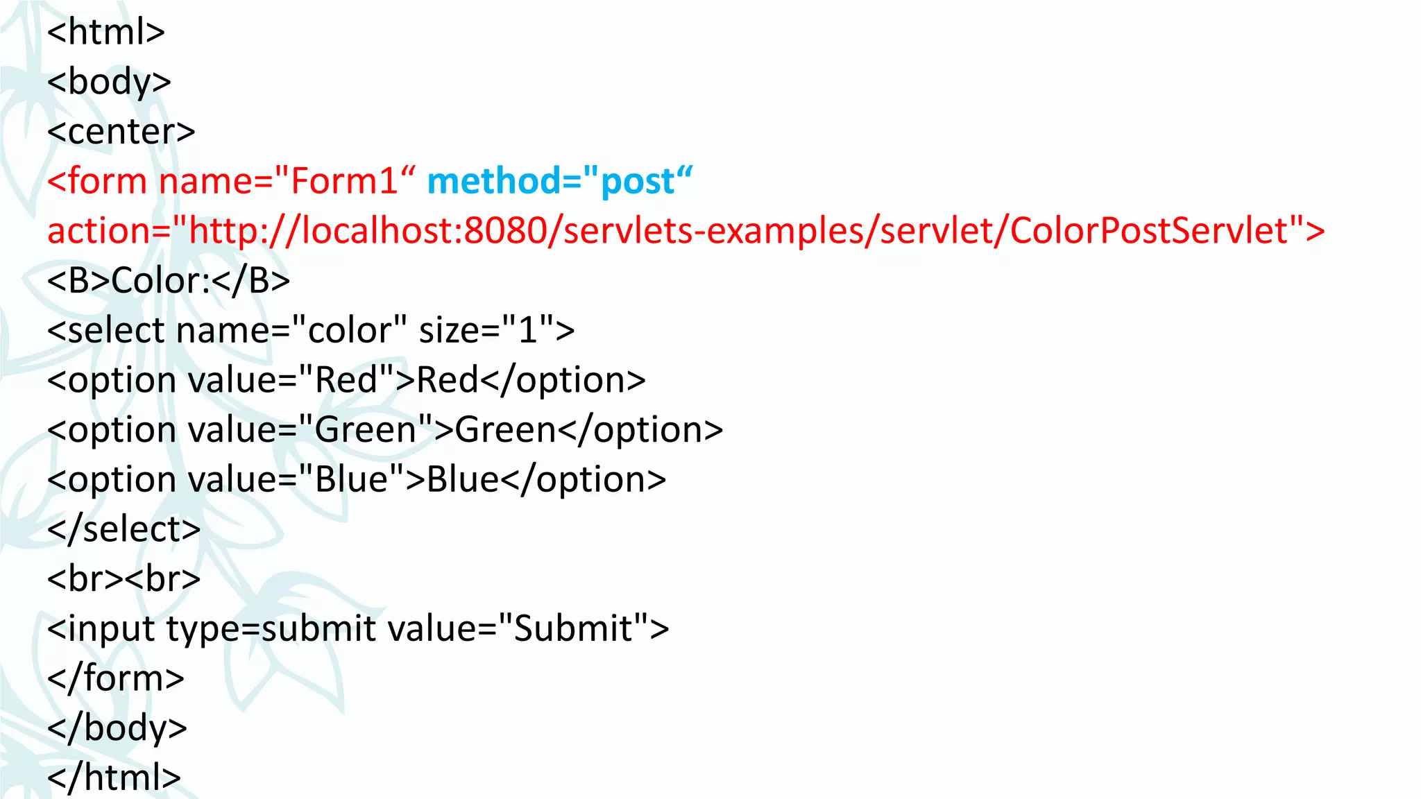 <html>
<body>
<center>
<form name="Form1“ method="post“
action="http://localhost:8080/servlets-examples/servlet/ColorPostServlet">
<B>Color:</B>
<select name="color" size="1">
<option value="Red">Red</option>
<option value="Green">Green</option>
<option value="Blue">Blue</option>
</select>
<br><br>
<input type=submit value="Submit">
</form>
</body>
</html>
 