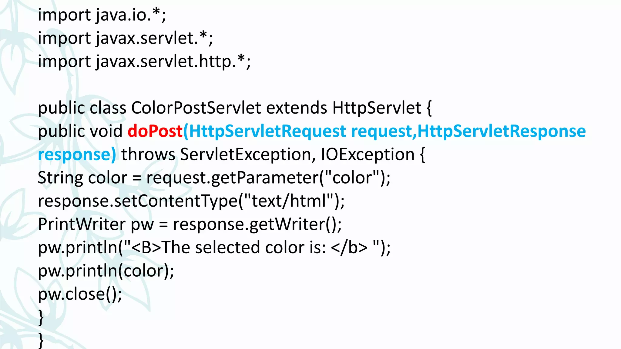 import java.io.*;
import javax.servlet.*;
import javax.servlet.http.*;
public class ColorPostServlet extends HttpServlet {
public void doPost(HttpServletRequest request,HttpServletResponse
response) throws ServletException, IOException {
String color = request.getParameter("color");
response.setContentType("text/html");
PrintWriter pw = response.getWriter();
pw.println("<B>The selected color is: </b> ");
pw.println(color);
pw.close();
}
}
 