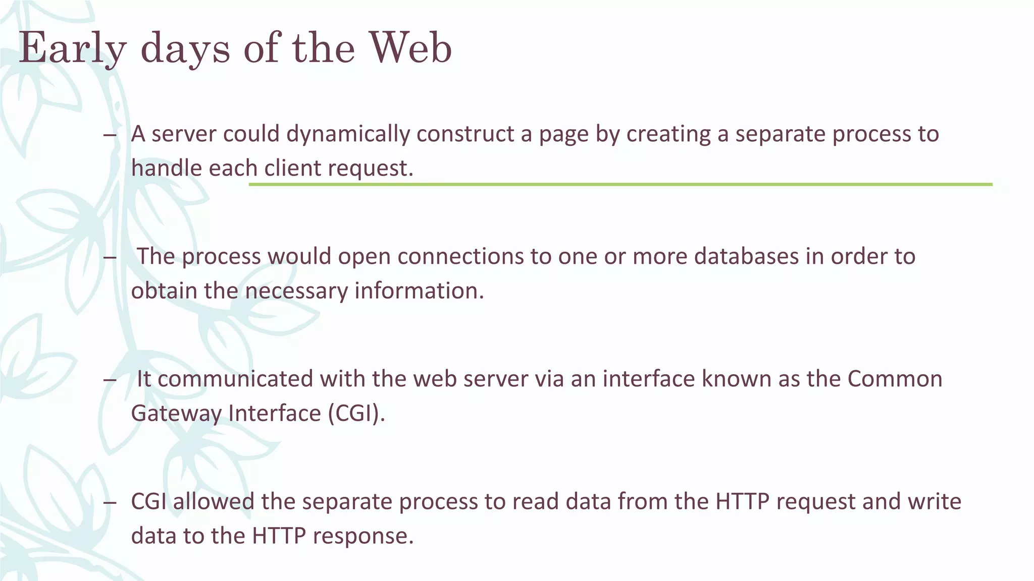Early days of the Web
– A server could dynamically construct a page by creating a separate process to
handle each client request.
– The process would open connections to one or more databases in order to
obtain the necessary information.
– It communicated with the web server via an interface known as the Common
Gateway Interface (CGI).
– CGI allowed the separate process to read data from the HTTP request and write
data to the HTTP response.
 
