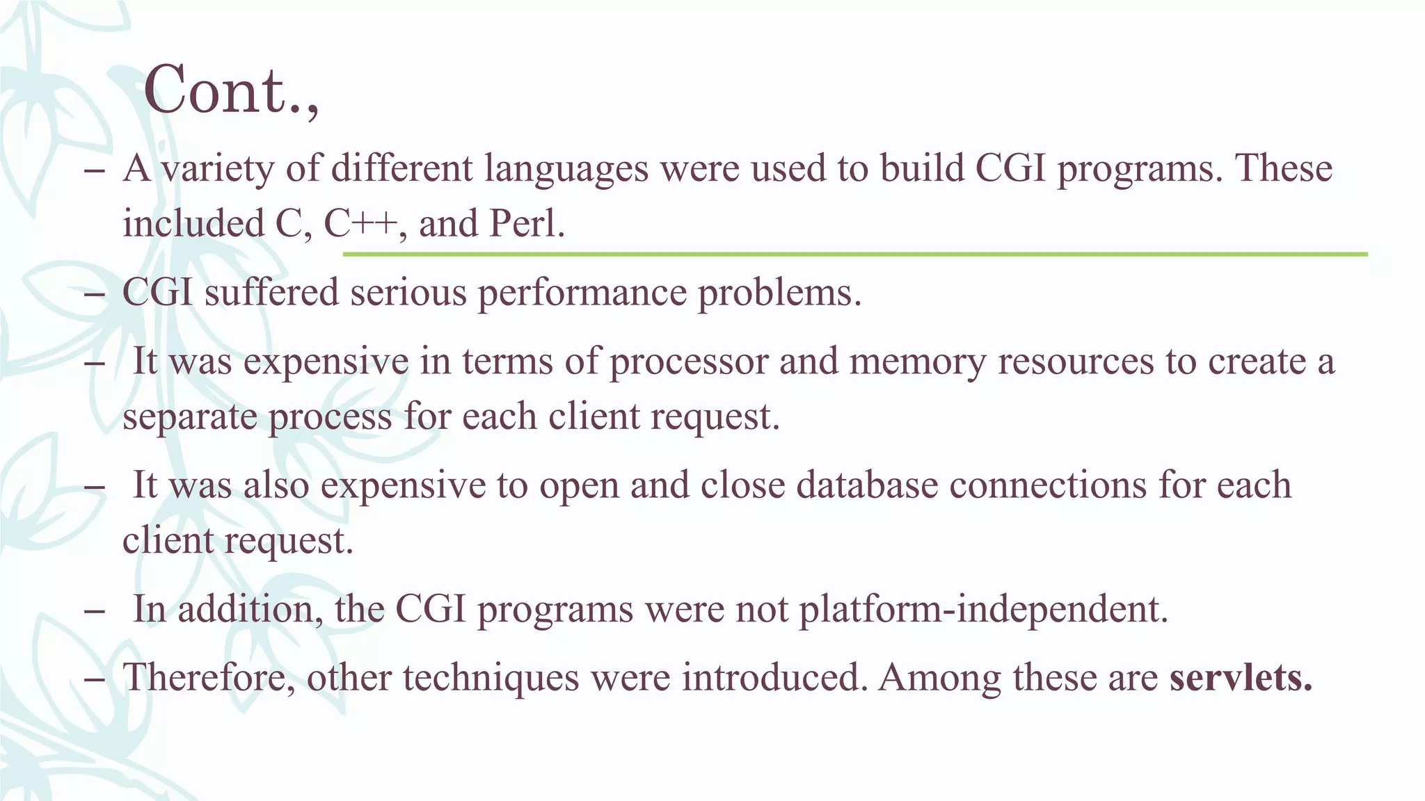 Cont.,
– A variety of different languages were used to build CGI programs. These
included C, C++, and Perl.
– CGI suffered serious performance problems.
– It was expensive in terms of processor and memory resources to create a
separate process for each client request.
– It was also expensive to open and close database connections for each
client request.
– In addition, the CGI programs were not platform-independent.
– Therefore, other techniques were introduced. Among these are servlets.
 