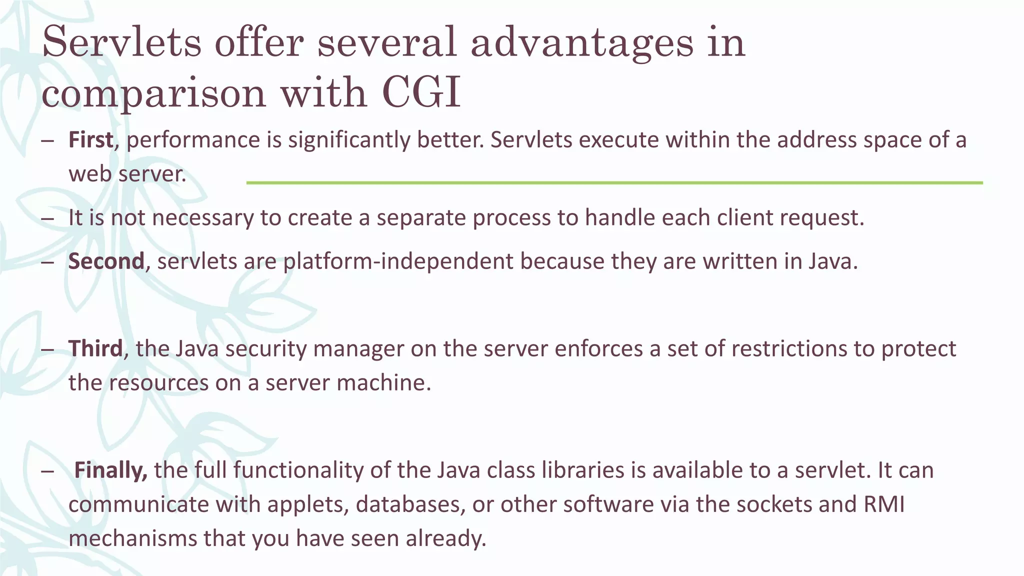 Servlets offer several advantages in
comparison with CGI
– First, performance is significantly better. Servlets execute within the address space of a
web server.
– It is not necessary to create a separate process to handle each client request.
– Second, servlets are platform-independent because they are written in Java.
– Third, the Java security manager on the server enforces a set of restrictions to protect
the resources on a server machine.
– Finally, the full functionality of the Java class libraries is available to a servlet. It can
communicate with applets, databases, or other software via the sockets and RMI
mechanisms that you have seen already.
 
