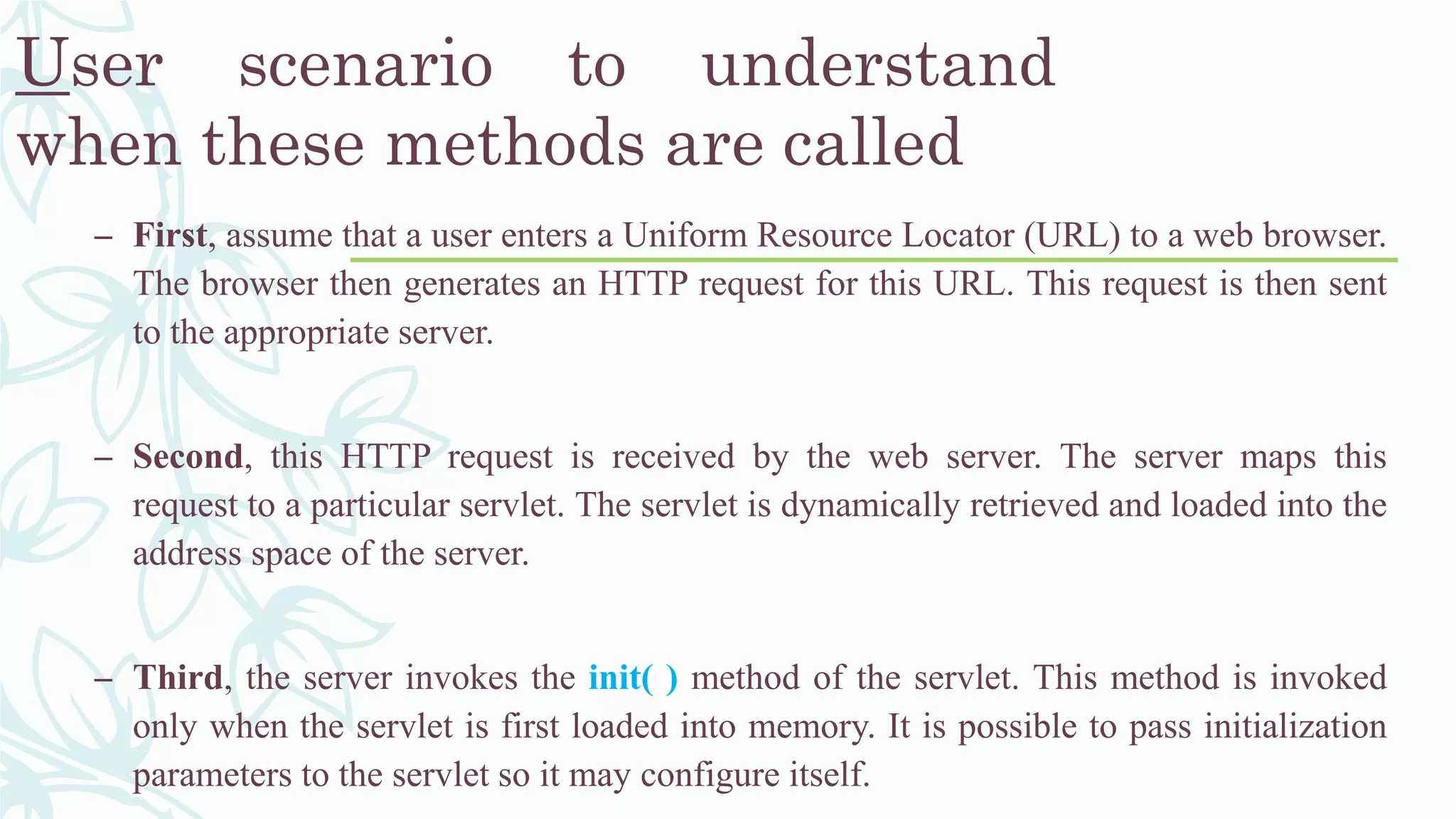 User scenario to understand
when these methods are called
– First, assume that a user enters a Uniform Resource Locator (URL) to a web browser.
The browser then generates an HTTP request for this URL. This request is then sent
to the appropriate server.
– Second, this HTTP request is received by the web server. The server maps this
request to a particular servlet. The servlet is dynamically retrieved and loaded into the
address space of the server.
– Third, the server invokes the init( ) method of the servlet. This method is invoked
only when the servlet is first loaded into memory. It is possible to pass initialization
parameters to the servlet so it may configure itself.
 