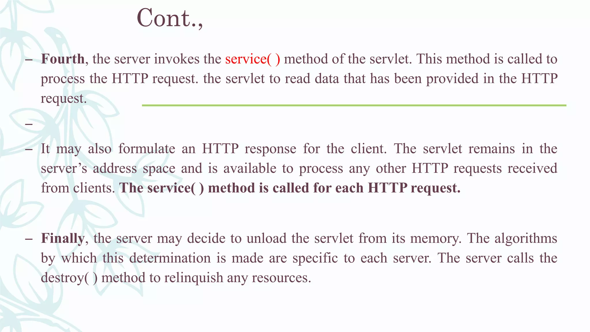 Cont.,
– Fourth, the server invokes the service( ) method of the servlet. This method is called to
process the HTTP request. the servlet to read data that has been provided in the HTTP
request.
–
– It may also formulate an HTTP response for the client. The servlet remains in the
server’s address space and is available to process any other HTTP requests received
from clients. The service( ) method is called for each HTTP request.
– Finally, the server may decide to unload the servlet from its memory. The algorithms
by which this determination is made are specific to each server. The server calls the
destroy( ) method to relinquish any resources.
 