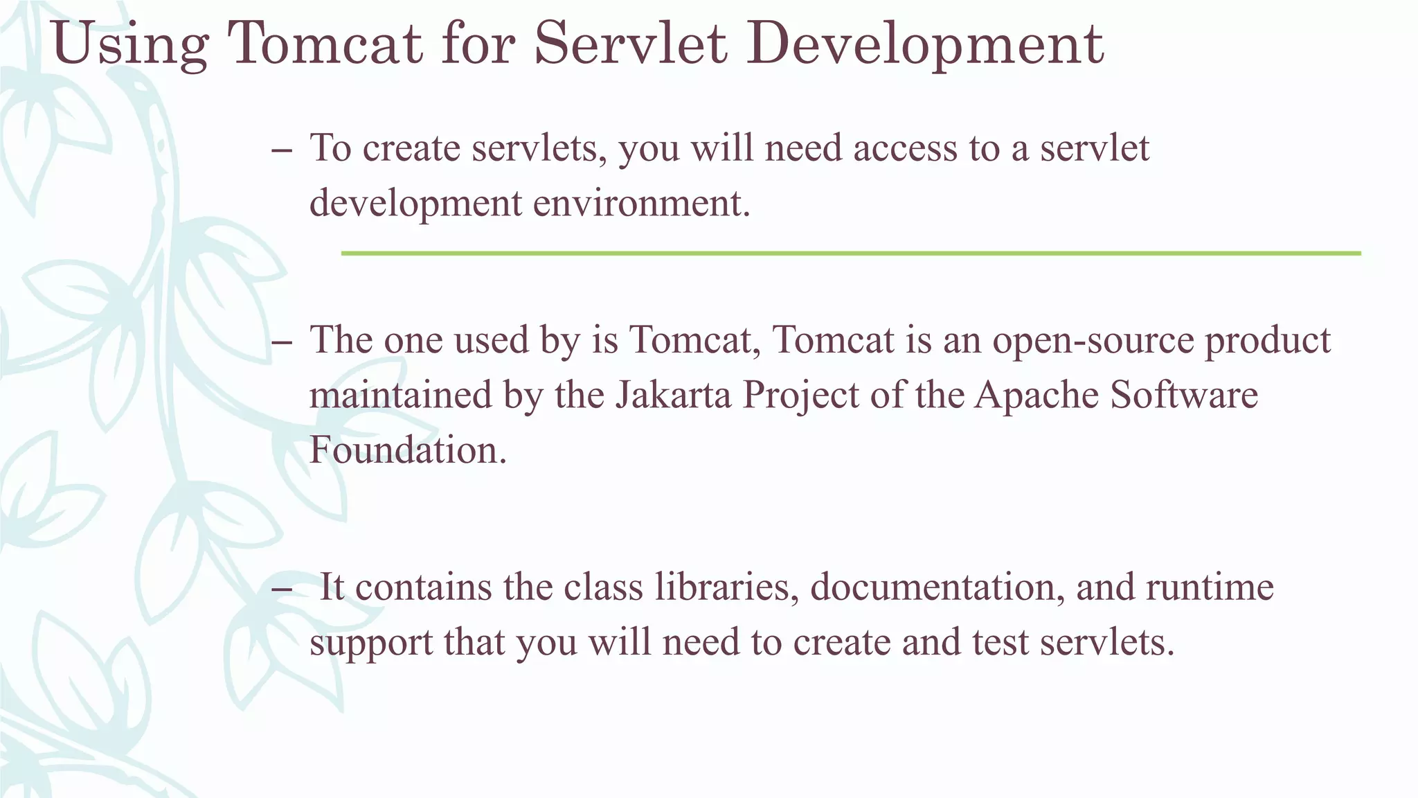 Using Tomcat for Servlet Development
– To create servlets, you will need access to a servlet
development environment.
– The one used by is Tomcat, Tomcat is an open-source product
maintained by the Jakarta Project of the Apache Software
Foundation.
– It contains the class libraries, documentation, and runtime
support that you will need to create and test servlets.
 